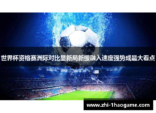 世界杯资格赛洲际对比显新局新援融入速度强势成最大看点 世界杯资格赛洲际对比显新局新援融入速度强势成最大看点