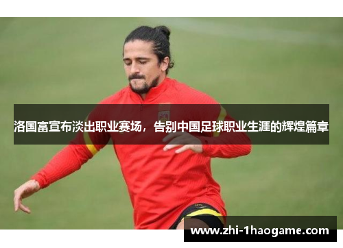 洛国富宣布淡出职业赛场,告别中国足球职业生涯的辉煌篇章 洛国富宣布淡出职业赛场,告别中国足球职业生涯的辉煌篇章