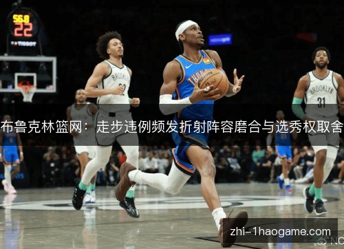 布鲁克林篮网:走步违例频发折射阵容磨合与选秀权取舍 布鲁克林篮网:走步违例频发折射阵容磨合与选秀权取舍